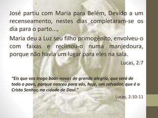 José partiu com Maria para Belém, Devido a um
recenseamento, nestes dias completaram-se os
dia para o parto...,
Maria deu a Luz seu filho primogênito, envolveu-o
com faixas e reclinou-o numa manjedoura,
porque não havia um lugar para eles na sala.
Lucas, 2:7
“Eis que vos trago boas-novas de grande alegria, que será de
todo o povo, porque nasceu para vós, hoje, um salvador, que é o
Cristo Senhor, na cidade de Davi.”
Lucas, 2:10-11
 