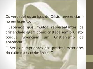 Os verdadeiros amigos do Cristo reverenciam-
no em Espírito.
Sabemos que muitos representantes da
cristandade agem como cristãos sem o Cristo,
porque vivenciam um Cristianismo de
aparência.
“...Servis cumpridores das praticas exteriores
do culto e das cerimônias...”
 