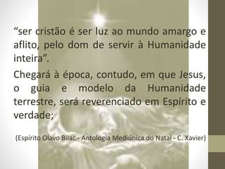 “ser cristão é ser luz ao mundo amargo e
aflito, pelo dom de servir à Humanidade
inteira”.
Chegará à época, contudo, em que Jesus,
o guia e modelo da Humanidade
terrestre, será reverenciado em Espírito e
verdade;
(Espírito Olavo Bilac - Antologia Mediúnica do Natal - C. Xavier)
 