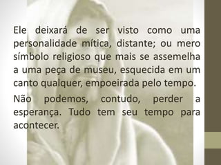 Ele deixará de ser visto como uma
personalidade mítica, distante; ou mero
símbolo religioso que mais se assemelha
a uma peça de museu, esquecida em um
canto qualquer, empoeirada pelo tempo.
Não podemos, contudo, perder a
esperança. Tudo tem seu tempo para
acontecer.
 
