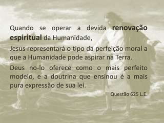 Quando se operar a devida renovação
espiritual da Humanidade,
Jesus representará o tipo da perfeição moral a
que a Humanidade pode aspirar na Terra.
Deus no-lo oferece como o mais perfeito
modelo, e a doutrina que ensinou é a mais
pura expressão de sua lei.
Questão 625 L.E.
 
