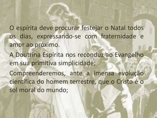 O espírita deve procurar festejar o Natal todos
os dias, expressando-se com fraternidade e
amor ao próximo.
A Doutrina Espírita nos reconduz ao Evangelho
em sua primitiva simplicidade;
Compreenderemos, ante a imensa evolução
científica do homem terrestre, que o Cristo é o
sol moral do mundo;
 