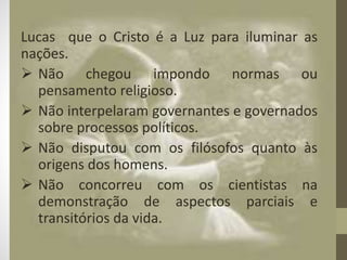 Lucas que o Cristo é a Luz para iluminar as
nações.
 Não chegou impondo normas ou
pensamento religioso.
 Não interpelaram governantes e governados
sobre processos políticos.
 Não disputou com os filósofos quanto às
origens dos homens.
 Não concorreu com os cientistas na
demonstração de aspectos parciais e
transitórios da vida.
 