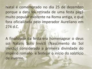 Natal é comemorado no dia 25 de dezembro
porque a data foi retirada de uma festa pagã
muito popular existente na Roma antiga, e que
fora oficializada pelo imperador Aureliano em
274 d.C.
A finalidade da festa era homenagear o deus
sol Natalis Solis Invicti (Nascimento do Sol
Invicto) considerado a primeira divindade do
império romano e festejar o início do solstício
de inverno.
 