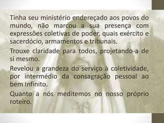 Tinha seu ministério endereçado aos povos do
mundo, não marcou a sua presença com
expressões coletivas de poder, quais exército e
sacerdócio, armamentos e tribunais.
Trouxe claridade para todos, projetando-a de
si mesmo.
Revelou a grandeza do serviço à coletividade,
por intermédio da consagração pessoal ao
bem Infinito.
Quanto a nós meditemos no nosso próprio
roteiro.
 