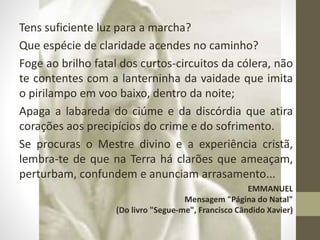 Tens suficiente luz para a marcha?
Que espécie de claridade acendes no caminho?
Foge ao brilho fatal dos curtos-circuitos da cólera, não
te contentes com a lanterninha da vaidade que imita
o pirilampo em voo baixo, dentro da noite;
Apaga a labareda do ciúme e da discórdia que atira
corações aos precipícios do crime e do sofrimento.
Se procuras o Mestre divino e a experiência cristã,
lembra-te de que na Terra há clarões que ameaçam,
perturbam, confundem e anunciam arrasamento...
EMMANUEL
Mensagem "Página do Natal"
(Do livro "Segue-me", Francisco Cândido Xavier)
 