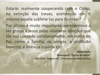 Estarás realmente cooperando com o Cristo,
na extinção das trevas, acendendo em ti
mesmo aquela sublime luz para iluminar?
Por último é muito importante aprendermos a
ser gratos a Jesus pelas inúmeras bênçãos que
Ele nos concede cotidianamente, em nome do
Pai, como a família, os amigos, a profissão
honesta, a vivência espírita etc.
 EMMANUEL
Mensagem "Página do Natal"
(Do livro "Segue-me", Francisco Cândido Xavier)
 