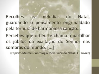 Recolhes as melodias do Natal,
guardando o pensamento engrinaldado
pela ternura de harmoniosa canção...
Percebes que o Céu te chama a partilhar
os júbilos da exaltação do Senhor nas
sombras do mundo. [...]
(Espírito Meimei - Antologia Mediúnica do Natal - C. Xavier)
 
