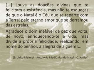 [...] Louva as doações divinas que te
felicitam a existência, mas não te esqueças
de que o Natal é o Céu que se reparte com
a Terra, pelo eterno amor que se derramou
das estrelas.
Agradece o dom inefável da paz que volta,
de novo, enriquecendo-te a vida, mas
divide a própria felicidade, realizando, em
nome do Senhor, a alegria de alguém!...
• (Espírito Meimei - Antologia Mediúnica do Natal - C. Xavier)
 