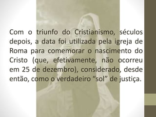Com o triunfo do Cristianismo, séculos
depois, a data foi utilizada pela igreja de
Roma para comemorar o nascimento do
Cristo (que, efetivamente, não ocorreu
em 25 de dezembro), considerado, desde
então, como o verdadeiro “sol” de justiça.
 