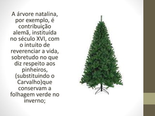 A árvore natalina,
por exemplo, é
contribuição
alemã, instituída
no século XVI, com
o intuito de
reverenciar a vida,
sobretudo no que
diz respeito aos
pinheiros,
(substituindo o
Carvalho)que
conservam a
folhagem verde no
inverno;
 