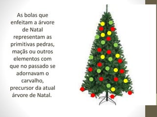 As bolas que
enfeitam a árvore
de Natal
representam as
primitivas pedras,
maçãs ou outros
elementos com
que no passado se
adornavam o
carvalho,
precursor da atual
árvore de Natal.
 