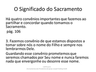 O Significado do Sacramento
Há quatro convênios importantes que fazemos ao
partilhar e concordar quando tomamos o
Sacramento.
pág. 106
3. Fazemos convênio de que estamos dispostos a
tomar sobre nós o nome do Filho e sempre nos
lembrarmos Dele.
Guardando esse convênio prometemosque
seremos chamados por Seu nome e nunca faremos
nada que envergonhe ou desonre esse nome.
CAPÍTULO 6
Ensinamentos dos Presidentesda Igreja: JosephFielding Smith
 