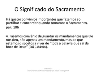 O Significado do Sacramento
Há quatro convêniosimportantesque fazemos ao
partilhar e concordar quando tomamos o Sacramento.
pág. 106
4. Fazemos convênio de guardar os mandamentosque Ele
nos deu, não apenas um mandamento,mas de que
estamos dispostosa viver de “toda a palavra que sai da
boca de Deus” (D&C 84:44).
CAPÍTULO 6
Ensinamentos dos Presidentesda Igreja: JosephFielding Smith
 