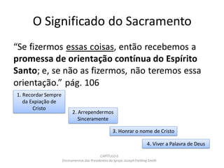 O Significado do Sacramento
“Se fizermos essas coisas, então recebemos a
promessa de orientação contínua do Espírito
Santo; e, se não as fizermos, não teremos essa
orientação.” pág. 106
CAPÍTULO 6
Ensinamentos dos Presidentesda Igreja: JosephFielding Smith
3. Honrar o nome de Cristo
4. Viver a Palavra de Deus
1. Recordar Sempre
da Expiação de
Cristo
2. Arrependermos
Sinceramente
 