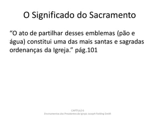 O Significado do Sacramento
“O ato de partilhar desses emblemas (pão e
água) constitui uma das mais santas e sagradas
ordenanças da Igreja.” pág.101
CAPÍTULO 6
Ensinamentos dos Presidentesda Igreja: JosephFielding Smith
 
