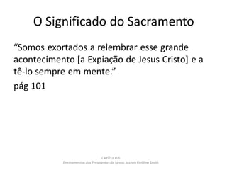 O Significado do Sacramento
“Somos exortados a relembrar esse grande
acontecimento [a Expiação de Jesus Cristo] e a
tê-lo sempre em mente.”
pág 101
CAPÍTULO 6
Ensinamentos dos Presidentesda Igreja: JosephFielding Smith
 