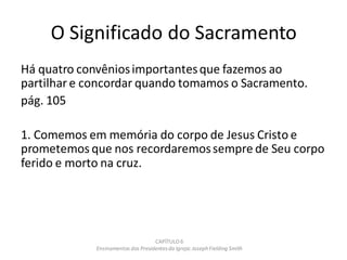 O Significado do Sacramento
Há quatro convêniosimportantesque fazemos ao
partilhar e concordar quando tomamos o Sacramento.
pág. 105
1. Comemos em memória do corpo de Jesus Cristo e
prometemos que nos recordaremossempre de Seu corpo
ferido e morto na cruz.
CAPÍTULO 6
Ensinamentos dos Presidentesda Igreja: JosephFielding Smith
 