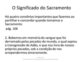 O Significado do Sacramento
Há quatro convênios importantes que fazemos ao
partilhar e concordar quando tomamos o
Sacramento.
pág. 106
2. Bebemos em memóriado sangue que foi
derramado pelos pecados do mundo, o qual expiou
a transgressão de Adão, e que nos livra de nossos
próprios pecados, sob a condição de nos
arrependermos sinceramente.
CAPÍTULO 6
Ensinamentos dos Presidentesda Igreja: JosephFielding Smith
 