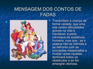 MENSAGEM DOS CONTOS DEMENSAGEM DOS CONTOS DE
FADASFADAS
 ..
 Transmitem à criança deTransmitem à criança de
forma variada, que umaforma variada, que uma
luta contra dificuldadesluta contra dificuldades
graves na vida égraves na vida é
inevitável, é parteinevitável, é parte
intrínseca da existênciaintrínseca da existência
humana, mas que , se ahumana, mas que , se a
pessoa não se intimida epessoa não se intimida e
se defronta com asse defronta com as
provações inesperadas eprovações inesperadas e
muitas vezes injustas,muitas vezes injustas,
dominará todos osdominará todos os
obstáculos a ao fimobstáculos a ao fim
emergirá vitoriosa.emergirá vitoriosa.
 