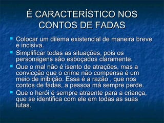 É CARACTERÍSTICO NOSÉ CARACTERÍSTICO NOS
CONTOS DE FADASCONTOS DE FADAS
 Colocar um dilema existencial de maneira breveColocar um dilema existencial de maneira breve
e incisiva.e incisiva.
 Simplificar todas as situações, pois osSimplificar todas as situações, pois os
personagens são esboçados claramente.personagens são esboçados claramente.
 Que o mal não é isento de atrações, mas aQue o mal não é isento de atrações, mas a
convicção que o crime não compensa é umconvicção que o crime não compensa é um
meio de inibição. Essa é a razão , que nosmeio de inibição. Essa é a razão , que nos
contos de fadas, a pessoa má sempre perde.contos de fadas, a pessoa má sempre perde.
 Que o herói é sempre atraente para a criança,Que o herói é sempre atraente para a criança,
que se identifica com ele em todas as suasque se identifica com ele em todas as suas
lutas.lutas.
 