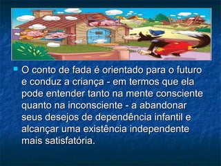  O conto de fada é orientado para o futuroO conto de fada é orientado para o futuro
e conduz a criança - em termos que elae conduz a criança - em termos que ela
pode entender tanto na mente conscientepode entender tanto na mente consciente
quanto na inconsciente - a abandonarquanto na inconsciente - a abandonar
seus desejos de dependência infantil eseus desejos de dependência infantil e
alcançar uma existência independentealcançar uma existência independente
mais satisfatória.mais satisfatória.
 