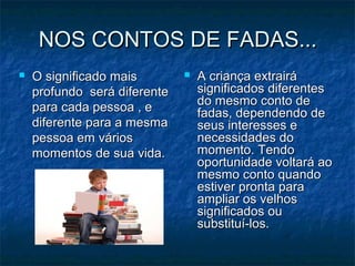 NOS CONTOS DE FADAS...NOS CONTOS DE FADAS...
 O significado maisO significado mais
profundo será diferenteprofundo será diferente
para cada pessoa , epara cada pessoa , e
diferente para a mesmadiferente para a mesma
pessoa em váriospessoa em vários
momentos de sua vida.momentos de sua vida.
 A criança extrairáA criança extrairá
significados diferentessignificados diferentes
do mesmo conto dedo mesmo conto de
fadas, dependendo defadas, dependendo de
seus interesses eseus interesses e
necessidades donecessidades do
momento. Tendomomento. Tendo
oportunidade voltará aooportunidade voltará ao
mesmo conto quandomesmo conto quando
estiver pronta paraestiver pronta para
ampliar os velhosampliar os velhos
significados ousignificados ou
substituí-los.substituí-los.
 