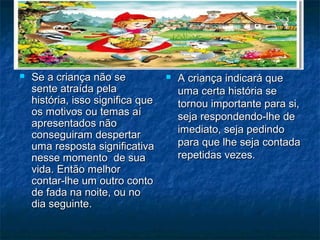  Se a criança não seSe a criança não se
sente atraída pelasente atraída pela
história, isso significa quehistória, isso significa que
os motivos ou temas aíos motivos ou temas aí
apresentados nãoapresentados não
conseguiram despertarconseguiram despertar
uma resposta significativauma resposta significativa
nesse momento de suanesse momento de sua
vida. Então melhorvida. Então melhor
contar-lhe um outro contocontar-lhe um outro conto
de fada na noite, ou node fada na noite, ou no
dia seguinte.dia seguinte.
 A criança indicará queA criança indicará que
uma certa história seuma certa história se
tornou importante para si,tornou importante para si,
seja respondendo-lhe deseja respondendo-lhe de
imediato, seja pedindoimediato, seja pedindo
para que lhe seja contadapara que lhe seja contada
repetidas vezes.repetidas vezes.
 