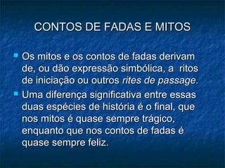 CONTOS DE FADAS E MITOSCONTOS DE FADAS E MITOS
 Os mitos e os contos de fadas derivamOs mitos e os contos de fadas derivam
de, ou dão expressão simbólica, a ritosde, ou dão expressão simbólica, a ritos
de iniciação ou outrosde iniciação ou outros rites de passage.rites de passage.
 Uma diferença significativa entre essasUma diferença significativa entre essas
duas espécies de história é o final, queduas espécies de história é o final, que
nos mitos é quase sempre trágico,nos mitos é quase sempre trágico,
enquanto que nos contos de fadas éenquanto que nos contos de fadas é
quase sempre feliz.quase sempre feliz.
 