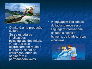 O mito é uma produçãoO mito é uma produção
cultural.cultural.
Se se estuda asSe se estuda as
implicaçõesimplicações
psicológicas dos mitos,psicológicas dos mitos,
vê-se que elesvê-se que eles
expressam em muito oexpressam em muito o
caráter nacional dacaráter nacional da
civilização onde secivilização onde se
originaram eoriginaram e
permanecem vivos.permanecem vivos.
 A linguagem dos contosA linguagem dos contos
de fadas parece ser ade fadas parece ser a
linguagem internacionallinguagem internacional
de toda a espéciede toda a espécie
humana, de idades, raçashumana, de idades, raças
e culturas.e culturas.
 