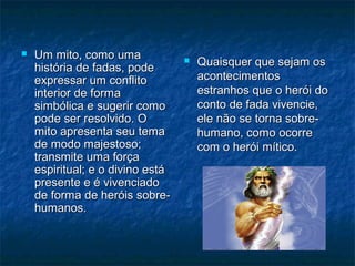  Um mito, como umaUm mito, como uma
história de fadas, podehistória de fadas, pode
expressar um conflitoexpressar um conflito
interior de formainterior de forma
simbólica e sugerir comosimbólica e sugerir como
pode ser resolvido. Opode ser resolvido. O
mito apresenta seu temamito apresenta seu tema
de modo majestoso;de modo majestoso;
transmite uma forçatransmite uma força
espiritual; e o divino estáespiritual; e o divino está
presente e é vivenciadopresente e é vivenciado
de forma de heróis sobre-de forma de heróis sobre-
humanos.humanos.
 Quaisquer que sejam osQuaisquer que sejam os
acontecimentosacontecimentos
estranhos que o herói doestranhos que o herói do
conto de fada vivencie,conto de fada vivencie,
ele não se torna sobre-ele não se torna sobre-
humano, como ocorrehumano, como ocorre
com o herói mítico.com o herói mítico.
 