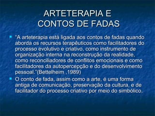 ARTETERAPIA EARTETERAPIA E
CONTOS DE FADASCONTOS DE FADAS
 ““A arteterapia está ligada aos contos de fadas quandoA arteterapia está ligada aos contos de fadas quando
aborda os recursos terapêuticos como facilitadores doaborda os recursos terapêuticos como facilitadores do
processo evolutivo e criativo, como instrumento deprocesso evolutivo e criativo, como instrumento de
organização interna na reconstrução da realidade,organização interna na reconstrução da realidade,
como reconciliadores de conflitos emocionais e comocomo reconciliadores de conflitos emocionais e como
facilitadores da autopercepção e do desenvolvimentofacilitadores da autopercepção e do desenvolvimento
pessoal.”(Bettelheim ,1989)pessoal.”(Bettelheim ,1989)
 O conto de fada, assim como a arte, é uma formaO conto de fada, assim como a arte, é uma forma
antiga de comunicação, preservação da cultura, e deantiga de comunicação, preservação da cultura, e de
facilitador do processo criativo por meio do simbólicofacilitador do processo criativo por meio do simbólico..
 