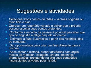 Sugestões e atividadesSugestões e atividades

Selecionar bons contos de fadas – versões originais ouSelecionar bons contos de fadas – versões originais ou
mais fiéis a elas.mais fiéis a elas.
 Oferecer um repertório variado e deixar que a própriaOferecer um repertório variado e deixar que a própria
pessoa escolha seus contos preferidos.pessoa escolha seus contos preferidos.
 Conforme a escolha da pessoa é possível perceber queConforme a escolha da pessoa é possível perceber que
tipo de angústia a aflige naquele momento.tipo de angústia a aflige naquele momento.
 Estimular a fazer ilustrações a partir das histórias lidasEstimular a fazer ilustrações a partir das histórias lidas
ou contadas.ou contadas.
 Dar oportunidade para criar um final diferente para aDar oportunidade para criar um final diferente para a
história.história.
 Após contar a história, propor atividades com argila,Após contar a história, propor atividades com argila,
massa de modelar, colagem, pintura, desenhos,massa de modelar, colagem, pintura, desenhos,
dramatizações, projetando na arte seus conteúdosdramatizações, projetando na arte seus conteúdos
inconscientes ativados pela históriainconscientes ativados pela história
 