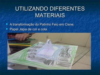 UTILIZANDO DIFERENTESUTILIZANDO DIFERENTES
MATERIAISMATERIAIS
 A transformação do Patinho Feio em Cisne.A transformação do Patinho Feio em Cisne.
 Papel ,lápis de cor e cola.Papel ,lápis de cor e cola.
 