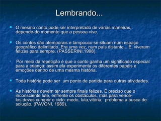 Lembrando...Lembrando...
 O mesmo conto pode ser interpretado de várias maneiras,O mesmo conto pode ser interpretado de várias maneiras,
depende-do momento que a pessoa vive.depende-do momento que a pessoa vive.
 Os contos são atemporais e tampouco se situam num espaçoOs contos são atemporais e tampouco se situam num espaço
geográfico delimitado. Era uma vez, num país distante... E, viveramgeográfico delimitado. Era uma vez, num país distante... E, viveram
felizes para sempre. (PASSERINI,1998).felizes para sempre. (PASSERINI,1998).

Por meio da repetição é que o conto ganha um significado especialPor meio da repetição é que o conto ganha um significado especial
para a criança: assim ela experimenta os diferentes papéis epara a criança: assim ela experimenta os diferentes papéis e
emoções dentro de uma mesma história.emoções dentro de uma mesma história.
 Toda história pode ser um ponto de partida para outras atividadesToda história pode ser um ponto de partida para outras atividades..
 As histórias devem ter sempre finais felizes. É preciso que oAs histórias devem ter sempre finais felizes. É preciso que o
inconsciente lute, enfrente os obstáculos, mas para vencê-inconsciente lute, enfrente os obstáculos, mas para vencê-
los,deves cumprir o ciclo: medo, luta,vitória; problema a busca delos,deves cumprir o ciclo: medo, luta,vitória; problema a busca de
solução. (PAVONI, 1989).solução. (PAVONI, 1989).
 