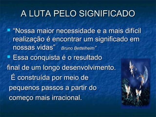 A LUTA PELO SIGNIFICADOA LUTA PELO SIGNIFICADO
 ““Nossa maior necessidade e a mais difícilNossa maior necessidade e a mais difícil
realização é encontrar um significado emrealização é encontrar um significado em
nossas vidas”nossas vidas” Bruno BettelheimBruno Bettelheim””
 Essa conquista é o resultadoEssa conquista é o resultado
final de um longo desenvolvimento.final de um longo desenvolvimento.
É construída por meio deÉ construída por meio de
pequenos passos a partir dopequenos passos a partir do
começo mais irracional.começo mais irracional.
 