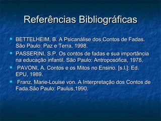 Referências BibliográficasReferências Bibliográficas
 BETTELHEIM, B. A Psicanálise dos Contos de Fadas.BETTELHEIM, B. A Psicanálise dos Contos de Fadas.
São Paulo: Paz e Terra, 1998.São Paulo: Paz e Terra, 1998.
 PASSERINI, S.P. Os contos de fadas e sua importânciaPASSERINI, S.P. Os contos de fadas e sua importância
na educação infantil. São Paulo: Antroposófica, 1978.na educação infantil. São Paulo: Antroposófica, 1978.
 PAVONI, A. Contos e os Mitos no Ensino. [s.l.]: Ed.PAVONI, A. Contos e os Mitos no Ensino. [s.l.]: Ed.
EPU, 1989.EPU, 1989.
 Franz, Marie-Louise von. A Interpretação dos Contos deFranz, Marie-Louise von. A Interpretação dos Contos de
Fada.São Paulo: Paulus,1990.Fada.São Paulo: Paulus,1990.
 