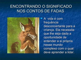 ENCONTRANDO O SIGNIFICADOENCONTRANDO O SIGNIFICADO
NOS CONTOS DE FADASNOS CONTOS DE FADAS
 A vida é comA vida é com
frequênciafrequência
desconcertante para adesconcertante para a
criança. Ela necessitacriança. Ela necessita
que lhe seja dada aque lhe seja dada a
oportunidade deoportunidade de
entender a si própriaentender a si própria
nesse mundonesse mundo
complexo com o qualcomplexo com o qual
deve aprender a lidar.deve aprender a lidar.
 