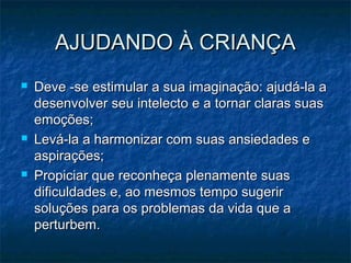 AJUDANDO À CRIANÇAAJUDANDO À CRIANÇA
 Deve -se estimular a sua imaginação: ajudá-la aDeve -se estimular a sua imaginação: ajudá-la a
desenvolver seu intelecto e a tornar claras suasdesenvolver seu intelecto e a tornar claras suas
emoções;emoções;
 Levá-la a harmonizar com suas ansiedades eLevá-la a harmonizar com suas ansiedades e
aspirações;aspirações;
 Propiciar que reconheça plenamente suasPropiciar que reconheça plenamente suas
dificuldades e, ao mesmos tempo sugerirdificuldades e, ao mesmos tempo sugerir
soluções para os problemas da vida que asoluções para os problemas da vida que a
perturbem.perturbem.
 