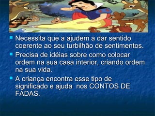  Necessita que a ajudem a dar sentidoNecessita que a ajudem a dar sentido
coerente ao seu turbilhão de sentimentos.coerente ao seu turbilhão de sentimentos.
 Precisa de idéias sobre como colocarPrecisa de idéias sobre como colocar
ordem na sua casa interior, criando ordemordem na sua casa interior, criando ordem
na sua vida.na sua vida.
 A criança encontra esse tipo deA criança encontra esse tipo de
significado e ajuda nos CONTOS DEsignificado e ajuda nos CONTOS DE
FADAS.FADAS.
 