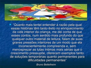 ““Quanto mais tentei entender a razão pela qualQuanto mais tentei entender a razão pela qual
essas histórias têm tanto êxito no enriquecimentoessas histórias têm tanto êxito no enriquecimento
da vida interior da criança, me dei conta de queda vida interior da criança, me dei conta de que
esses contos, num sentido mais profundo do queesses contos, num sentido mais profundo do que
qualquer outro material de leitura, falam de suasqualquer outro material de leitura, falam de suas
graves pressões interiores de um modo que elagraves pressões interiores de um modo que ela
inconscientemente compreenda e, seminconscientemente compreenda e, sem
menosprezar as lutas íntimas mais sérias que omenosprezar as lutas íntimas mais sérias que o
crescimento pressupõe, oferecem exemplos tantocrescimento pressupõe, oferecem exemplos tanto
de soluções temporárias quanto permanentes parade soluções temporárias quanto permanentes para
dificuldades permanentes”dificuldades permanentes”
Bruno BettelheimBruno Bettelheim
 