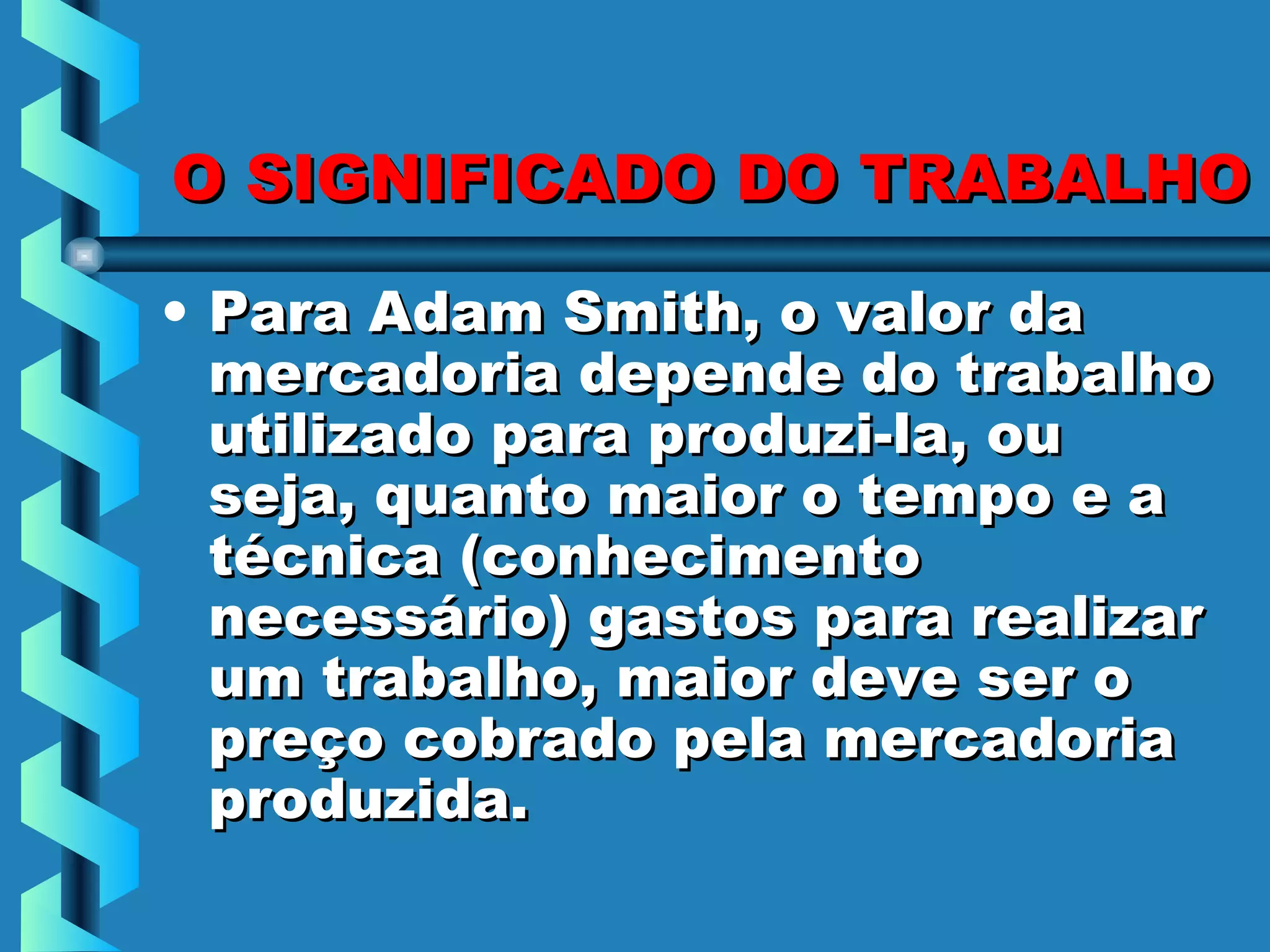 O SIGNIFICADO DO TRABALHO

• Para Adam Smith, o valor da
  mercadoria depende do trabalho
  utilizado para produzi-la, ou
  seja, quanto maior o tempo e a
  técnica (conhecimento
  necessário) gastos para realizar
  um trabalho, maior deve ser o
  preço cobrado pela mercadoria
  produzida.
 