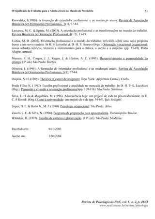O Significado do Trabalho para o Adulto Jovem no Mundo do Provisório
5HYLVWF G G 3VLFRORJLF GF 8QH YRI¥P H Q P H SP 
ZZZQHDGXQFQHWEUUHYLVWDSVLFRORJLD
53
Krawulski, I.(1998). A formação do orientador profissional e as mudanças atuais. Revista da Associação
Brasileira de Orientadores Profissionais, 3(1), 77-84.
Lassance, M. C.  Sparta, M. (2003). A orientação profissional e as transformações no mundo do trabalho.
Revista Brasileira de Orientação Profissional, 4(1/2), 13-19.
Lisboa, M. D. (2002). Orientação profissional e o mundo do trabalho: reflexões sobre uma nova proposta
frente a um novo cenário. In R. S Levenfus  D. H. P. Soares (Orgs.) Orientação vocacional ocupacional:
novos achados teóricos, técnicos e instrumentais para a clínica, a escola e a empresa. (pp. 33-49). Porto
Alegre: Artmed.
Mussen, P. H., Conger, J. J., Kagan, J.  Huston, A. C. (1995). Desenvolvimento e personalidade da
criança. (3ª. ed.) São Paulo: Harbra.
Oliveira, I. (1999). A formação do orientador profissional e as mudanças atuais. Revista da Associação
Brasileira de Orientadores Profissionais, 3(1), 77-84.
Osipow, S. H. (1986). Theories of career development. New York: Applenton Century Crofts.
Prado Filho, K. (1993). Escolha profissional e atualidade no mercado de trabalho. In D. H. P. S. Lucchiari
(Org.). Pensando e vivendo a orientação profissional (pp. 109-116). São Paulo: Summus.
Silva, L. D. da  Magalhães, M. (1996). Adolescência hoje: um projeto de vida na pós-modernidade. In E.
C. S Rosiski (Org.) Rumo à universidade: um projeto de vida (pp. 54-66). Ijuí: Sedigraf.
Super, D. E.  Bohn Jr., M. J. (1980). Psicologia ocupacional. São Paulo: Atlas.
Zanelli, J. C.  Silva, N. (1996). Programa de preparação para aposentadoria. Florianópolis: Insular.
Whitaker, D. (1997). Escolha da carreira e globalização. (11ª. ed.). São Paulo: Moderna.
Recebido em: 6/10/2003
Aceito em: 1/06/2004
 