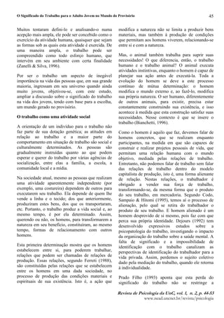 O Significado do Trabalho para o Adulto Jovem no Mundo do Provisório
5HYLVW¦ G § 3VLFRORJL¦ G¦ 8Q¨ YR©¥ ¨ Q  ¨ S 
ZZZQHDGXQFQHWEUUHYLVWDSVLFRORJLD
45
Muitos tentaram defini-lo e analisando-o numa
acepção mais ampla, ele pode ser concebido como o
exercício da atividade humana, quaisquer que sejam
as formas sob as quais esta atividade é exercida. De
uma maneira ampla, o trabalho pode ser
compreendido como todo esforço humano, que
intervém em seu ambiente com certa finalidade
(Zanelli  Silva, 1996).
Por ser o trabalho um aspecto de inegável
importância na vida das pessoas que, em sua grande
maioria, ingressam em seu universo quando ainda
muito jovens, objetivou-se, com este estudo,
ampliar a discussão sobre o significado do trabalho
na vida dos jovens, tendo com base para a escolha,
um mundo gerado no provisório.
O trabalho como uma atividade social
A orientação de um indivíduo para o trabalho não
faz parte de sua dotação genética; as atitudes em
relação ao trabalho e a maior parte do
comportamento em situação de trabalho são social e
culturalmente determinados. As pessoas são
gradualmente instruídas quanto ao que podem
esperar e querer do trabalho por várias agências de
socialização, entre elas a família, a escola, a
comunidade local e a mídia.
Na sociedade atual, mesmo as pessoas que realizam
uma atividade aparentemente independente (por
exemplo, uma costureira) dependem de outros para
executarem seu trabalho. Ela depende de quem lhe
vende a linha e o tecido; dos que anteriormente,
produziram estes bens, dos que os transportaram,
etc. Portanto, o trabalho produz a vida social e, ao
mesmo tempo, é por ela determinado. Assim,
querendo ou não, os homens, para transformarem a
natureza em seu benefício, constituíram, ao mesmo
tempo, formas de relacionamento com outros
homens.
Esta primeira determinação mostra que os homens
estabelecem entre si, para poderem trabalhar,
relações que podem ser chamadas de relações de
produção. Essas relações, segundo Ferreti (1988),
são constituídas pelas relações que se estabelecem
entre os homens em uma dada sociedade, no
processo de produção das condições materiais e
espirituais de sua existência. Isto é, a ação que
modifica a natureza não se limita a produzir bens
materiais, mas também à produção de condições
que permitam aos homens viverem, relacionando-se
entre si e com a natureza.
Mas, o animal também trabalha para suprir suas
necessidades! O que diferencia, então, o trabalho
humano e o trabalho animal? O animal executa
atividades instintivas, enquanto o homem é capaz de
planejar sua ação antes de executá-la. Toda a
evolução do homem se deve a este processo
contínuo de mútua determinação: o homem
modifica o mundo externo e, ao fazê-lo, modifica
sua própria natureza. O ser humano, diferentemente
de outros animais, para existir, precisa estar
constantemente construindo sua existência, e isso
acontece à medida que esta construção satisfaz suas
necessidades. Nesse contexto é que se insere o
trabalho (Bianchetti, 1996).
Como o homem é aquilo que faz, devemos falar de
homens concretos, que se realizam enquanto
participantes, na medida em que são capazes de
construir e realizar projetos pessoais de vida, que
permitam uma relação humana com o mundo
objetivo, mediada pelas relações de trabalho.
Entretanto, não podemos falar de trabalho sem falar
das relações de trabalho dentro do modelo
capitalista de produção, isto é, uma forma alienante
de relação. Nestas relações, o trabalhador é
obrigado a vender sua força de trabalho,
transformando-se, da mesma forma que o produto
do seu trabalho, em mercadoria. Segundo Codo,
Sampaio  Hitomi (1995), temos aí o processo de
alienação, pelo qual se retira do trabalhador o
produto de seu trabalho. E homem alienado é um
homem desprovido de si mesmo, pois faz com que
perca sua própria identidade. Dejours (1992) tem
desenvolvido expressivos estudos sobre a
psicopatologia do trabalho, investigando o impacto
da organização do trabalho sobre a saúde mental. A
falta de significado e a impossibilidade de
identificação com o trabalho canalizam as
perspectivas de identificação do trabalhador para a
vida privada. Assim, perdemos o sujeito coletivo
dado pela mediação do trabalho, quando ele retorna
à individualidade.
Prado Filho (1993) aponta que esta perda do
significado do trabalho não se restringe a
 