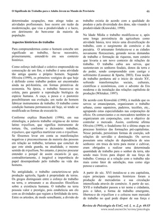 O Significado do Trabalho para o Adulto Jovem no Mundo do Provisório
5HYLVW G  3VLFRORJL G 8Q YR¥  Q   S 
ZZZQHDGXQFQHWEUUHYLVWDSVLFRORJLD
46
determinadas ocupações, mas atinge todas as
atividades profissionais. Isso ocorre em razão da
modernização, que visa a produtividade e o lucro,
em detrimento do bem-estar da maioria da
população.
Aspectos históricos do trabalho
Para compreendermos como o homem concebe um
significado ao trabalho, faz-se necessário,
primeiramente, entendê-lo em seu contexto
histórico.
Como esforço individual e coletivo empreendido na
consecução de um fim, o trabalho é uma atividade
tão antiga quanto o próprio homem. Segundo
Oliveira (1999), os primeiros vestígios do que hoje
é definido como trabalho podem ser encontrados
ainda na pré-história, em formas primitivas de
economia. Na época, o trabalho baseava-se na
coleta, para garantir a reprodução biológica da
espécie humana. A caça, a pesca e o pastoreio
possibilitaram sua evolução, em razão do homem
fabricar instrumentos de trabalho. O trabalho como
condição humana permaneceu até hoje, só tendo se
modificado as formas de executá-lo.
Conforme explica Bianchetti (1996), em sua
etimologia, a palavra trabalho origina-se do termo
latino tripallium, que significa instrumento de
tortura. Ou, conforme o dicionário: trabalhar,
tripaliare, que significa martirizar com o tripallium.
Se fôssemos levar em conta as manifestações
negativas e preconceituosas da maioria das pessoas
em relação ao trabalho, teríamos que concluir de
que este ainda guarda, na atualidade, o mesmo
sentido de tripallium. No entanto, é preciso procurar
entender o porquê de assim encará-lo já que,
contraditoriamente, é inegável a importância do
papel desempenhado pelo trabalho na vida dos
homens.
Na antigüidade, o trabalho caracterizou-se pela
produção agrícola, ligado à propriedade de terras.
Os gregos distinguiam entre o esforço do trabalho
na terra, o artesanato e as discussões filosóficas
sobre a existência humana. O trabalho na terra
possuía valor e prestígio, pois estabelecia um elo
com as divindades que regiam a fertilidade da terra.
Entre os artesãos, de modo semelhante, a divisão do
trabalho existia de acordo com a qualidade do
produto e pela diversidade dos dons, não visando à
produtividade (Krawulski, 1998).
Na Idade Média o trabalho modificou-se e, após
uma longa persistência da agricultura como
atividade básica, teve início uma diversificação do
trabalho, com o surgimento do comércio e da
pecuária. O artesanato fortaleceu-se e as cidades
novamente floresceram, gerando novas demandas
de trabalho e formação de riquezas, num cenário
que levaria a um novo contexto de relações de
trabalho. O trabalho cabia aos servos, que
sustentavam os senhores feudais, donos da terra e
do poder, sendo compreendido com castigo e
sofrimento (Lassance  Sparta, 2003). Essa noção
de trabalho perdurou até o início do século XV,
sofrendo transformações sociais, culturais,
científicas e econômicas, com o advento da Era
moderna e da instalação das relações capitalista de
produção (Whitaker, 1997).
De acordo com Krawulski (1998), à medida que os
servos se emanciparam, organizaram o trabalho
urbano, como sapateiros, padeiros, tecelões, etc.,
agrupando estas especialidades nas corporações de
ofício. Os comerciantes e os mercadores também se
organizaram em corporações, com o objetivo de
controlar o mercado. Assim, conforme afirma
Oliveira (1999), o feudalismo foi a última etapa no
processo histórico das formações pré-capitalistas.
Nesse período, persistiram formas de coerção, sob
relações de servidão e dominação. Os servos
possuíam uma relação de dependência de seus
senhores: em troca da terra para morar e cultivar,
eram obrigados a realizar uma determinada
quantidade de trabalho para o senhor da terra, não
sendo mais livres para dispor de sua força de
trabalho. Começa aí a relação com o trabalho não
mais como fator de satisfação, mas como algo
penoso e cansativo.
A partir do séc. XVI instalou-se a era capitalista,
cujos principais requisitos históricos foram a
produção de mercadorias e sua circulação
intensificada através do comércio. A partir do sec.
XVII o trabalhador passou a ter nome e cidadania,
pois o labor, a forma de trabalho emergente,
libertou-o do tripallium e o colocou num mercado
de trabalho no qual pode dispor de sua força e
 