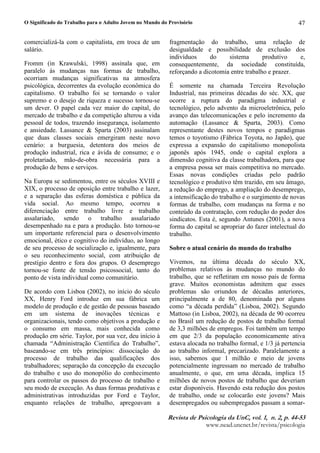 O Significado do Trabalho para o Adulto Jovem no Mundo do Provisório
5HYLVW G  3VLFRORJL G 8Q YR¥  Q  S 
ZZZQHDGXQFQHWEUUHYLVWDSVLFRORJLD
47
comercializá-la com o capitalista, em troca de um
salário.
Fromm (in Krawulski, 1998) assinala que, em
paralelo às mudanças nas formas de trabalho,
ocorriam mudanças significativas na atmosfera
psicológica, decorrentes da evolução econômica do
capitalismo. O trabalho foi se tornando o valor
supremo e o desejo de riqueza e sucesso tornou-se
um dever. O papel cada vez maior do capital, do
mercado de trabalho e da competição alterou a vida
pessoal de todos, trazendo insegurança, isolamento
e ansiedade. Lassance  Sparta (2003) assinalam
que duas classes sociais emergiram neste novo
cenário: a burguesia, detentora dos meios de
produção industrial, rica e ávida de consumo; e o
proletariado, mão-de-obra necessária para a
produção de bens e serviços.
Na Europa se sedimentou, entre os séculos XVIII e
XIX, o processo de oposição entre trabalho e lazer,
e a separação das esferas doméstica e pública da
vida social. Ao mesmo tempo, ocorreu a
diferenciação entre trabalho livre e trabalho
assalariado, sendo o trabalho assalariado
desempenhado na e para a produção. Isto tornou-se
um importante referencial para o desenvolvimento
emocional, ético e cognitivo do indivíduo, ao longo
de seu processo de socialização e, igualmente, para
o seu reconhecimento social, com atribuição de
prestígio dentro e fora dos grupos. O desemprego
tornou-se fonte de tensão psicossocial, tanto do
ponto de vista individual como comunitário.
De acordo com Lisboa (2002), no início do século
XX, Henry Ford introduz em sua fábrica um
modelo de produção e de gestão de pessoas baseado
em um sistema de inovações técnicas e
organizacionais, tendo como objetivos a produção e
o consumo em massa, mais conhecida como
produção em série. Taylor, por sua vez, deu início à
chamada “Administração Científica do Trabalho”,
baseando-se em três princípios: dissociação do
processo de trabalho das qualificações dos
trabalhadores; separação da concepção da execução
do trabalho e uso do monopólio do conhecimento
para controlar os passos do processo de trabalho e
seu modo de execução. As duas formas produtivas e
administrativas introduzidas por Ford e Taylor,
enquanto relações de trabalho, apregoavam a
fragmentação do trabalho, uma relação de
desigualdade e possibilidade de exclusão dos
indivíduos do sistema produtivo e,
consequentemente, da sociedade constituída,
reforçando a dicotomia entre trabalho e prazer.
É somente na chamada Terceira Revolução
Industrial, nas primeiras décadas do séc. XX, que
ocorre a ruptura do paradigma industrial e
tecnológico, pelo advento da microeletrônica, pelo
avanço das telecomunicações e pelo incremento da
automação (Lassance  Sparta, 2003). Como
representante destes novos tempos e paradigmas
temos o toyotismo (Fábrica Toyota, no Japão), que
expressa a expansão do capitalismo monopolista
japonês após 1945, onde o capital explora a
dimensão cognitiva da classe trabalhadora, para que
a empresa possa ser mais competitiva no mercado.
Essas novas condições criadas pelo padrão
tecnológico e produtivo têm trazido, em seu âmago,
a redução do emprego, a ampliação do desemprego,
a intensificação do trabalho e o surgimento de novas
formas de trabalho, com mudanças na forma e no
conteúdo da contratação, com redução do poder dos
sindicatos. Esta é, segundo Antunes (2001), a nova
forma do capital se apropriar do fazer intelectual do
trabalho.
Sobre o atual cenário do mundo do trabalho
Vivemos, na última década do século XX,
problemas relativos às mudanças no mundo do
trabalho, que se refletiram em nosso país de forma
grave. Muitos economistas admitem que esses
problemas são oriundos de décadas anteriores,
principalmente a de 80, denominada por alguns
como “a década perdida” (Lisboa, 2002). Segundo
Mattoso (in Lisboa, 2002), na década de 90 ocorreu
no Brasil um redução de postos de trabalho formal
de 3,3 milhões de empregos. Foi também um tempo
em que 2/3 da população economicamente ativa
estava alocada no trabalho formal, e 1/3 já pertencia
ao trabalho informal, precarizado. Paralelamente a
isso, sabemos que 1 milhão e meio de jovens
potencialmente ingressam no mercado de trabalho
anualmente, o que, em uma década, implica 15
milhões de novos postos de trabalho que deveriam
estar disponíveis. Havendo esta redução dos postos
de trabalho, onde se colocarão este jovens? Mais
desempregados ou subempregados passam a somar-
 