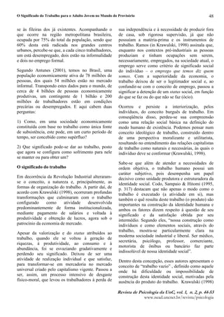 O Significado do Trabalho para o Adulto Jovem no Mundo do Provisório
5HYLVW! G  3VLFRORJL! G! 8Q# YR$¥% # Q % # S% 
ZZZQHDGXQFQHWEUUHYLVWDSVLFRORJLD
48
se às fileiras dos já existentes. Acompanhando o
que ocorre na região metropolitana brasileira,
ocupada por 75% do total da população, sendo que
60% desta está radicada nos grandes centros
urbanos, percebe-se que, a cada cinco trabalhadores,
um está desempregado, dois estão na informalidade
e dois no emprego formal.
Segundo Antunes (2001), temos no Brasil, uma
população economicamente ativa de 78 milhões de
pessoas, dos quais 54 milhões estão no mercado
informal. Transpondo estes dados para o mundo, de
cerca de 4 bilhões de pessoas economicamente
produtivas, um contingente de 1 bilhão e 200
milhões de trabalhadores estão em condições
precárias ou desempregados. E aqui cabem duas
perguntas:
1) Como, em uma sociedade economicamente
constituída com base no trabalho como única fonte
de subsistência, este pode, em um curto período de
tempo, ser concebido como supérfluo?
2) Que significado pode-se dar ao trabalho, posto
que agora se configura como sofrimento para nele
se manter ou para obter um?
O significado do trabalho
Em decorrência da Revolução Industrial alteraram-
se o conceito, a natureza e, principalmente, as
formas de organização do trabalho. A partir daí, de
acordo com Krawulski (1998), ocorreram profundas
transformações que culminaram com o trabalho
configurado como atividade desenvolvida
predominantemente de forma institucionalizada,
mediante pagamento de salários e voltada à
produtividade e obtenção de lucros, agora sob o
patrocínio da economia de mercado.
Apesar da valorização e do status atribuídos ao
trabalho, quando ele se voltou à geração de
riquezas, à produtividade, ao consumo e à
abundância, foi se esvaziando gradativamente e
perdendo seu significado. Deixou de ser uma
atividade de realização individual e que satisfaz,
para transformar-se em mercadoria no mercado
universal criado pelo capitalismo vigente. Passou a
ser, assim, um processo intensivo de desgaste
físico-moral, que levou os trabalhadores à perda de
sua independência e à necessidade de produzir fora
de casa, sob rigorosa supervisão, já que não
possuíam a matéria-prima e os instrumentos de
trabalho. Ramos (in Krawulski, 1998) assinala que,
enquanto nos contextos pré-industriais as pessoas
produziam e tinham ocupações sem serem,
necessariamente, empregados, na sociedade atual, o
emprego serve como critério de significado social
do indivíduo – o emprego que temos diz quem
somos. Com a superioridade da economia, o
trabalho deixou de ser o legitimador social e, ao
confundir-se com o conceito de emprego, passou a
significar a detenção de um status social, em função
do que se faz ou do que não se faz (ócio).
Ocorreu e persiste a interiorização, pelos
indivíduos, do conceito burguês de trabalho. Em
conseqüência disso, perdeu-se sua compreensão
como uma relação social básica na definição do
modo humano de existência. Podemos pensar num
conceito ideológico de trabalho, construído dentro
de uma perspectiva moralizante e utilitarista,
resultando no entendimento das relações capitalistas
de trabalho como naturais e necessárias, às quais o
indivíduo deve se conformar (Krawulski, 1998).
Sabe-se que além de atender a necessidades de
ordem objetiva, o trabalho humano possui um
caráter subjetivo, pois desempenha um papel
decisivo como unidade produtora e estruturadora da
identidade social. Codo, Sampaio  Hitomi (1995,
p. 317) destacam que não apenas o modo como o
trabalho é executado (a atividade em si), mas
também o quê resulta deste trabalho (o produto) são
importantes na construção da identidade humana e
ambos os fatores dizem respeito à questão de seu
significado e da satisfação obtida por seu
intermédio. Segundo eles, “nossa construção como
indivíduos e como elementos sociais, através do
trabalho, mostra-se particularmente clara na
moderna sociedade industrial e liberal. Ser médico,
secretária, psicólogo, professor, comerciante,
motorista de ônibus ou bancário faz parte
indissolúvel de nossa identidade social”.
Dentro desta concepção, esses autores apresentam o
conceito de “trabalho vazio” , definido como aquele
onde há dificuldade ou impossibilidade de
construção desta identidade social, motivadas pela
ausência do produto do trabalho. Krawulski (1998)
 