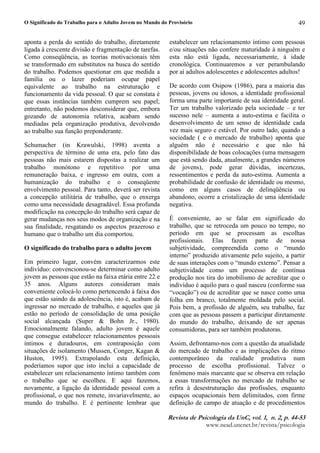O Significado do Trabalho para o Adulto Jovem no Mundo do Provisório
5HYLVW G ' 3VLFRORJL G 8Q( YR)¥0 ( Q 0 ( S0 
ZZZQHDGXQFQHWEUUHYLVWDSVLFRORJLD
49
aponta a perda do sentido do trabalho, diretamente
ligada à crescente divisão e fragmentação de tarefas.
Como conseqüência, as teorias motivacionais têm
se transformado em substitutos na busca do sentido
do trabalho. Podemos questionar em que medida a
família ou o lazer poderiam ocupar papel
equivalente ao trabalho na estruturação e
funcionamento da vida pessoal. O que se constata é
que essas instâncias também cumprem seu papel;
entretanto, não podemos desconsiderar que, embora
gozando de autonomia relativa, acabam sendo
mediadas pela organização produtiva, devolvendo
ao trabalho sua função preponderante.
Schumacher (in Krawulski, 1998) aventa a
perspectiva de término de uma era, pelo fato das
pessoas não mais estarem dispostas a realizar um
trabalho monótono e repetitivo por uma
remuneração baixa, e ingresso em outra, com a
humanização do trabalho e o conseqüente
envolvimento pessoal. Para tanto, deverá ser revista
a concepção utilitária de trabalho, que o enxerga
como uma necessidade desagradável. Essa profunda
modificação na concepção do trabalho será capaz de
gerar mudanças nos seus modos de organização e na
sua finalidade, resgatando os aspectos prazeroso e
humano que o trabalho um dia comportou.
O significado do trabalho para o adulto jovem
Em primeiro lugar, convém caracterizarmos este
indivíduo: convencionou-se determinar como adulto
jovem as pessoas que estão na faixa etária entre 22 e
35 anos. Alguns autores consideram mais
conveniente colocá-lo como pertencendo à faixa dos
que estão saindo da adolescência, isto é, acabam de
ingressar no mercado de trabalho, e aqueles que já
estão no período de consolidação de uma posição
social alcançada (Super  Bohn Jr., 1980).
Emocionalmente falando, adulto jovem é aquele
que consegue estabelecer relacionamentos pessoais
íntimos e duradouros, em contraposição com
situações de isolamento (Mussen, Conger, Kagan 
Huston, 1995). Extrapolando esta definição,
poderíamos supor que isto inclui a capacidade de
estabelecer um relacionamento íntimo também com
o trabalho que se escolheu. E aqui fazemos,
novamente, a ligação da identidade pessoal com a
profissional, o que nos remete, invariavelmente, ao
mundo do trabalho. E é pertinente lembrar que
estabelecer um relacionamento íntimo com pessoas
e/ou situações não confere maturidade à ninguém e
esta não está ligada, necessariamente, à idade
cronológica. Continuaremos a ver perambulando
por aí adultos adolescentes e adolescentes adultos!
De acordo com Osipow (1986), para a maioria das
pessoas, jovens ou idosos, a identidade profissional
forma uma parte importante de sua identidade geral.
Ter um trabalho valorizado pela sociedade – e ter
sucesso nele – aumenta a auto-estima e facilita o
desenvolvimento de um senso de identidade cada
vez mais seguro e estável. Por outro lado, quando a
sociedade ( e o mercado de trabalho) aponta que
alguém não é necessário e que não há
disponibilidade de boas colocações (uma mensagem
que está sendo dada, atualmente, a grandes números
de jovens), pode gerar dúvidas, incertezas,
ressentimentos e perda da auto-estima. Aumenta a
probabilidade de confusão de identidade ou mesmo,
como em alguns casos de delinqüência ou
abandono, ocorre a cristalização de uma identidade
negativa.
É conveniente, ao se falar em significado do
trabalho, que se retroceda um pouco no tempo, no
período em que se processam as escolhas
profissionais. Elas fazem parte de nossa
subjetividade, compreendida como o “mundo
interno” produzido ativamente pelo sujeito, a partir
de suas interações com o “mundo externo”. Pensar a
subjetividade como um processo de contínua
produção nos tira do imobilismo de acreditar que o
indivíduo é aquilo para o qual nasceu (conforme sua
“vocação”) ou de acreditar que se nasce como uma
folha em branco, totalmente moldada pelo social.
Pois bem, a profissão de alguém, seu trabalho, faz
com que as pessoas passem a participar diretamente
do mundo do trabalho, deixando de ser apenas
consumidoras, para ser também produtoras.
Assim, defrontamo-nos com a questão da atualidade
do mercado de trabalho e as implicações do ritmo
contemporâneo da realidade produtiva num
processo de escolha profissional. Talvez o
fenômeno mais marcante que se observa em relação
a essas transformações no mercado de trabalho se
refira à desestruturação das profissões, enquanto
espaços ocupacionais bem delimitados, com firme
definição de campo de atuação e de procedimentos
 