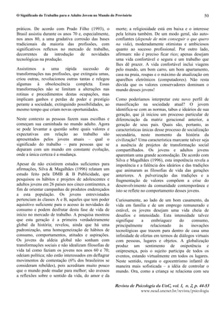 O Significado do Trabalho para o Adulto Jovem no Mundo do Provisório
5HYLVW1 G 2 3VLFRORJL1 G1 8Q3 YR4¥5 3 Q 5 3 S5 
ZZZQHDGXQFQHWEUUHYLVWDSVLFRORJLD
50
práticos. De acordo com Prado Filho (1993), o
Brasil assistiu durante os anos 70 e, especialmente,
nos anos 80, a uma gradativa corrosão das bases
tradicionais da maioria das profissões, com
significativos reflexos no mercado de trabalho,
decorrentes da introdução de novidades
tecnológicas na produção.
Assistimos a uma rápida sucessão de
transformações nas profissões, que extinguiu umas,
criou outras, revolucionou outras tantas e relegou
algumas à obsolescência completa. Essas
transformações não se limitam a alterações nas
rotinas e procedimentos destas ocupações, mas
implicam ganhos e perdas de poder e prestígio
perante a sociedade, extinguindo possibilidades, ao
mesmo tempo que criam novas oportunidades.
Neste contexto as pessoas fazem suas escolhas e
começam sua caminhada no mundo adulto. Agora
se pode levantar a questão sobre quais valores e
expectativas em relação ao trabalho são
apresentados pelos jovens atuais – qual o
significado do trabalho – para pessoas que se
deparam com um mundo em constante evolução,
onde a única certeza é a mudança.
Apesar de não existirem estudos suficientes para
afirmações, Silva  Magalhães (1996) relatam um
estudo feito pela DMB  B Publicidade, que
pesquisou os hábitos e projetos de adolescentes e
adultos jovens em 26 países nos cinco continentes, a
fim de orientar campanhas de produtos endereçados
a esta população. Os jovens entrevistados
pertenciam às classes A e B, aqueles que tem poder
aquisitivo suficiente para o acesso às novidades de
consumo e podem desfrutar desta fase de vida de
início no mercado de trabalho. A pesquisa mostrou
que esta geração é a primeira verdadeiramente
global da história; revelou, ainda que há uma
padronização, uma homogeneização de hábitos de
consumo, comportamentos, atitudes e aspirações.
Os jovens da aldeia global não sonham com
transformações sociais e não idealizam filosofias de
vida tal como faziam os jovens nos anos 60 e 70;
odeiam política; não estão interessados em deflagrar
movimentos de contestação (6% dos brasileiros se
consideram rebeldes), pois acreditam muito pouco
que o mundo pode mudar para melhor; são avessos
a reflexões sobre o sentido da vida, do amor e da
morte; a religiosidade está em baixa e o interesse
pela leitura também. De um modo geral, são auto-
confiantes (depende de mim conseguir o que quero
na vida), moderadamente otimistas e ambiciosos
quanto ao sucesso profissional. Por outro lado,
afirmam: não é preciso ficar rico; apenas desejam
uma vida confortável e segura e um trabalho que
lhes dê prazer. A vida confortável inclui viagens
pelo mundo, um bom carro, um bom apartamento,
casa na praia, roupas e o máximo de atualização em
aparelhos eletrônicos (computadores). Não resta
dúvida que os valores conservadores dominam o
mundo desses jovens!
Como poderíamos interpretar este novo perfil de
massificação na sociedade atual? O jovem
identifica-se com as normas, tabus e ideários de sua
geração, que já iniciou um processo particular de
diferenciação da matriz geracional anterior, a
geração de seus pais. Quais são, portanto, as
características únicas desse processo de socialização
secundária, neste momento da história da
civilização? Uma característica marcante talvez seja
a ausência de projetos de transformação social
compartilhados. Os jovens e adultos jovens
aparentam uma grande acomodação. De acordo com
Silva e Magalhães (1996), esta impotência revela a
impotência e a falência dos ideários e das tradições
que animaram as filosofias de vida das gerações
anteriores. A pulverização das tradições e a
fragmentação de valores compõem a crise do
desenvolvimento da comunidade contemporânea e
isto se reflete no comportamento desses jovens.
Curiosamente, ao lado de um bom casamento, da
vida em família e de um emprego remunerado e
estável, os jovens desejam uma vida cheia de
desafios e intensidade. Esta intensidade talvez
signifique a embriaguez do consumo,
principalmente relacionado às inovações
tecnológicas que trazem para dentro de casa uma
infinidade de ofertas em termos de diálogos virtuais
com pessoas, lugares e objetos. A globalização
produz um sentimento de onipotência e
onipresença, pois o sujeito participa de todos os
eventos, estando virtualmente em todos os lugares.
Neste sentido, resgata o egocentrismo infantil de
maneira mais sofisticada – a idéia de controlar o
mundo. Ora, como a criança se relaciona com seu
 