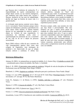 O Significado do Trabalho para o Adulto Jovem no Mundo do Provisório
5HYLVWA G B 3VLFRORJLA GA 8QC YRD¥E C Q E C SE 
ZZZQHDGXQFQHWEUUHYLVWDSVLFRORJLD
52
que fracasso não é sinônimo de melancolia. É a
impossibilidade do sujeito contemporâneo em
atingir ideais sociais, na sua maioria inatingíveis,
que estabelece uma culpa imensa nele. Aceitar o
fracasso, destituí-lo de sua aura de culpabilidade,
dar-lhe um lugar na história de nossa vida é o
grande desafio.
A civilização atual precisa construir novos ideais,
rever o seu projeto. Somos humanos porque somos
capazes de ultrapassar o presente e percebermo-nos
como atores numa história. O dilema humano
decorre de sua capacidade de sentir-se sujeito e
objeto na vivência de suas experiências. A
consciência do indivíduo oscila entre a
experimentação do sentimento de ser o construtor
da sua vida ou de ser o objeto do processo
sociocultural.
Benia (2001) reforça a idéia de que a narrativa da
vida contemporânea aparece mais como uma
colagem de fragmentos, uma montagem do
acidental e do improvisado do que as antigas
relações estáveis e contínuas. E afirma isso
referindo-se às relações de trabalho e não às
relações afetivas, calcadas no “ficar” sem
compromisso com o outro. As experiências de curto
prazo, a flexibilidade econômica, as instituições
descontínuas definem o novo mundo do trabalho. A
carreira, como uma estrada bem feita, como uma
trajetória profissional bem definida, se torna uma
experiência pouco comum.
Devemos compor, então, uma narrativa de vida
que faça frente à provisoriedade. Mas uma
narrativa em que o sujeito possa passar da
condição de vítima passiva dos acontecimentos
para uma condição mais ativa. E que as ações
concretas empreendidas sejam atos responsáveis,
pois num sistema que irradia indiferença e
anomia, as saídas perversas se tornam comuns. A
partir de uma nova ética, devemos restabelecer
valores essenciais, promovendo uma reflexão
crítica sobre o compromisso social do ser humano
com e no trabalho.
Referências Bibliográficas
Antunes, R. (2001). As metamorfoses no mundo do trabalho. In A. Gomes (Org.). O trabalho no século XXI
– considerações para o futuro do trabalho. São Paulo: A. Garibaldi.
Benia, L. R. (2001). O provisório como modo de existência. Polígrafo de aula da disciplina de Orientação
Profissional, curso de Psicologia, Porto Alegre: UFRGS.
Bianchetti, L. (1996). Angústia no vestibular: indicações para pais e professores. Passo Fundo: Ediupf.
Ciampa, A. C. da. (1999). Identidade. In S. T. M. Lane  W. Codo (Orgs.) Psicologia Social: o homem em
movimento. (13ª. ed.) (pp. 58-75). São Paulo: Brasiliense.
Codo, W., Sampaio, J. J.  Hitomi, A. (1995). Trabalho, indivíduo e sofrimento. (2ª. ed.). Petrópolis:
Vozes.
Dejours, C. (1992). A loucura do trabalho. (5ª. ed.). São Paulo: Cortez-Oboré.
DMBB. (abr./1995). O planeta teen. Veja, 4, 106-113.
Ferreti, C. J. (1988). Uma nova proposta de orientação profissional. São Paulo: Cortez.
Jerusalinsky, A.(out./1997). O declínio do valor simbólico do trabalho. Correio da APPOA, 51, 49-53.
 